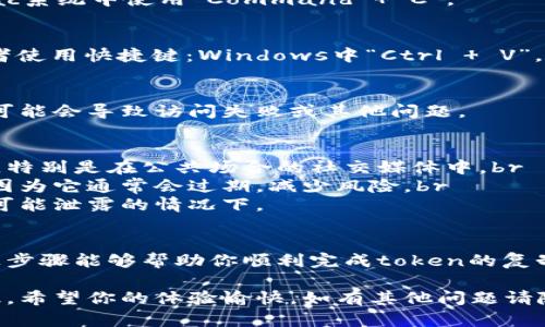 要复制token，在不同的应用或平台上步骤可能会有所不同。以下是一些通用的步骤，可以帮助你在大多数情况下进行复制：

步骤一：找到你的token
首先，确保你已经登录到了相关的应用程序或网站。在设置或者开发者选项中，通常会有显示你的token的地方。如果你是在某个API平台上获取token，通常会有一个专门的界面来显示你的API密钥或访问令牌。

步骤二：选中token
使用鼠标左键点击并拖动，选中你想要复制的token内容。确保你将整个token完整选中，这样才能确保复制时不会遗漏任何字符。

步骤三：复制token
在你选中token后，可以通过以下几种方式进行复制：br
1. **右键菜单**：在选中的token上点击右键，选择“复制”选项。br
2. **快捷键**：在选中token后使用键盘快捷键：Windows系统中使用“Ctrl   C”，Mac系统中使用“Command   C”。

步骤四：粘贴token
在需要使用token的地方，点击你想要粘贴的位置，然后使用右键点击选择“粘贴”，或者使用快捷键：Windows中“Ctrl   V”，Mac中“Command   V”。

步骤五：确保正确性
粘贴后，请仔细检查token是否完整且没有空格或多余字符。很多时候，一个小的错误可能会导致访问失败或其他问题。

注意事项
1. **保持token的安全性**：请确保不要将你的token泄露给不安全的网站或城市间，特别是在公共场合的社交媒体中。br
2. **使用临时token**：如果应用或平台提供了生成临时token的功能，建议使用它，因为它通常会过期，减少风险。br
3. **定期更新token**：为了提高安全性，建议定期更换你的token，尤其在你怀疑它可能泄露的情况下。

总结
复制和使用token的过程通常是简单明了的，但请务必注意安全性和准确性。希望以上步骤能够帮助你顺利完成token的复制。如有其他问题或需要进一步的指导，请随时询问。

通过以上的详细步骤，用户可以更加轻松地找到并复制token，同时也增强了安全意识。希望你的体验愉快，如有其他问题请随时咨询！
